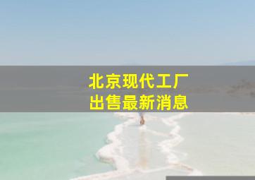 北京现代工厂出售最新消息