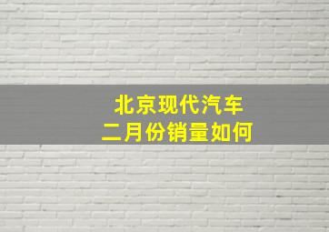 北京现代汽车二月份销量如何