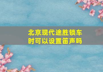 北京现代途胜锁车时可以设置笛声吗