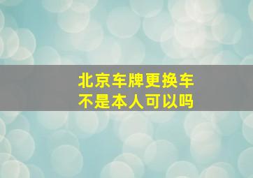 北京车牌更换车不是本人可以吗