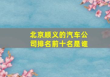 北京顺义的汽车公司排名前十名是谁