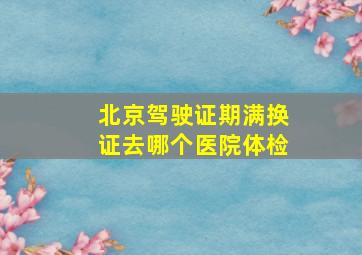 北京驾驶证期满换证去哪个医院体检