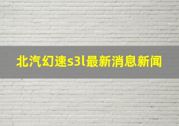 北汽幻速s3l最新消息新闻