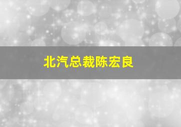 北汽总裁陈宏良