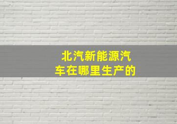 北汽新能源汽车在哪里生产的