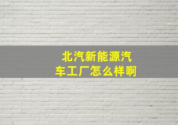 北汽新能源汽车工厂怎么样啊