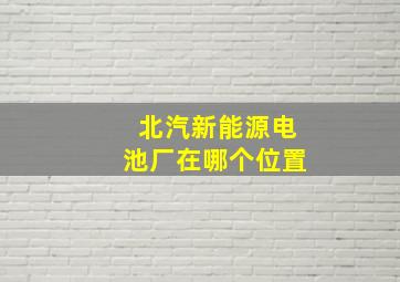 北汽新能源电池厂在哪个位置