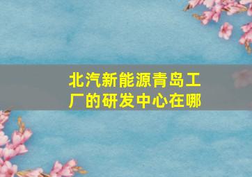 北汽新能源青岛工厂的研发中心在哪