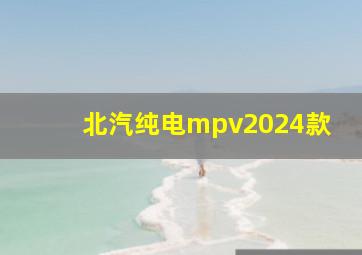 北汽纯电mpv2024款