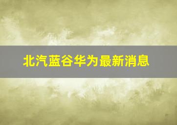 北汽蓝谷华为最新消息