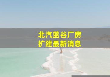 北汽蓝谷厂房扩建最新消息