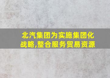 北汽集团为实施集团化战略,整合服务贸易资源