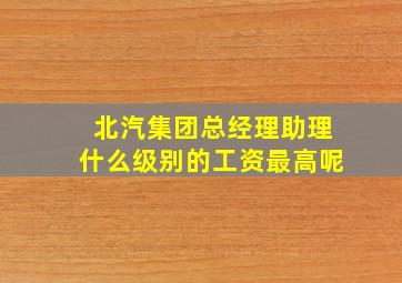 北汽集团总经理助理什么级别的工资最高呢