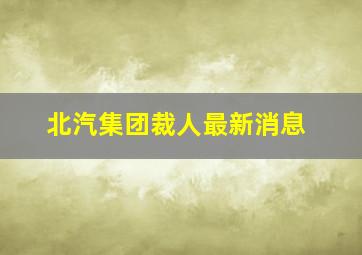 北汽集团裁人最新消息