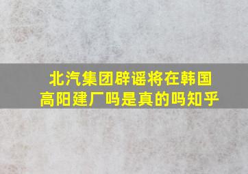 北汽集团辟谣将在韩国高阳建厂吗是真的吗知乎