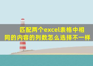 匹配两个excel表格中相同的内容的列数怎么选择不一样