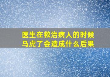 医生在救治病人的时候马虎了会造成什么后果