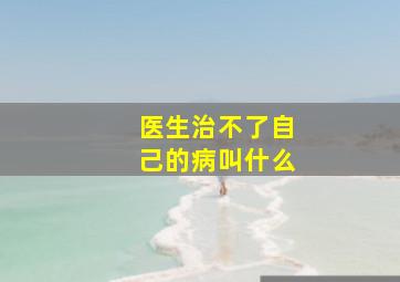 医生治不了自己的病叫什么