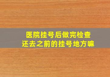 医院挂号后做完检查还去之前的挂号地方嘛