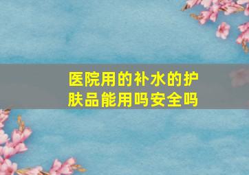 医院用的补水的护肤品能用吗安全吗