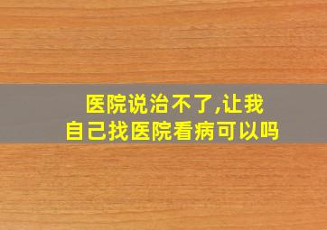 医院说治不了,让我自己找医院看病可以吗