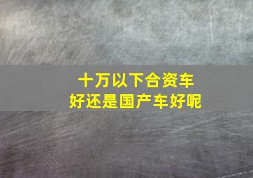 十万以下合资车好还是国产车好呢