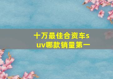 十万最佳合资车suv哪款销量第一