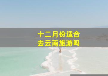 十二月份适合去云南旅游吗