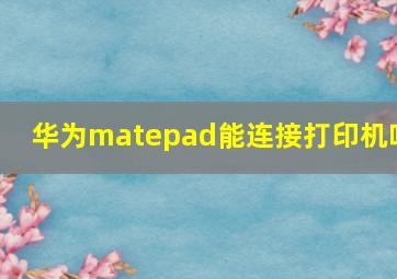 华为matepad能连接打印机吗