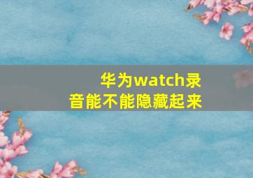 华为watch录音能不能隐藏起来