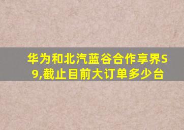 华为和北汽蓝谷合作享界S9,截止目前大订单多少台