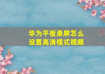 华为平板录屏怎么设置高清模式视频