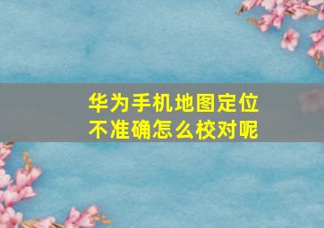 华为手机地图定位不准确怎么校对呢