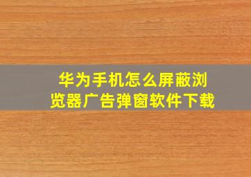 华为手机怎么屏蔽浏览器广告弹窗软件下载