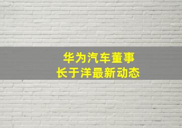 华为汽车董事长于洋最新动态