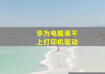 华为电脑装不上打印机驱动