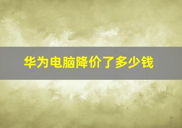 华为电脑降价了多少钱