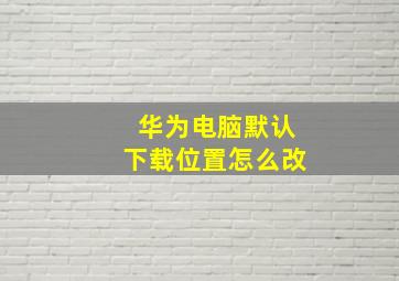 华为电脑默认下载位置怎么改