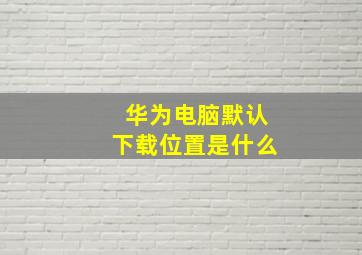 华为电脑默认下载位置是什么