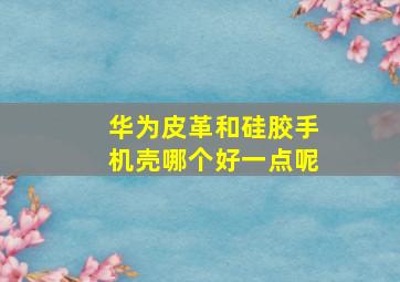 华为皮革和硅胶手机壳哪个好一点呢