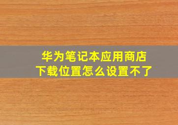 华为笔记本应用商店下载位置怎么设置不了