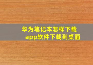 华为笔记本怎样下载app软件下载到桌面