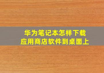 华为笔记本怎样下载应用商店软件到桌面上