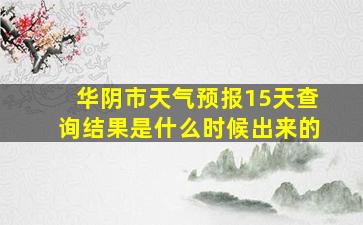 华阴市天气预报15天查询结果是什么时候出来的