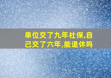 单位交了九年社保,自己交了六年,能退休吗