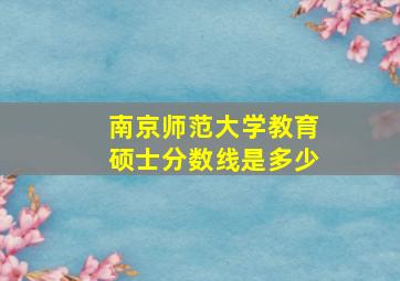 南京师范大学教育硕士分数线是多少