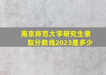 南京师范大学研究生录取分数线2023是多少