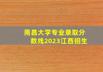 南昌大学专业录取分数线2023江西招生