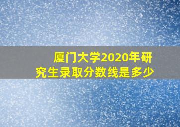 厦门大学2020年研究生录取分数线是多少