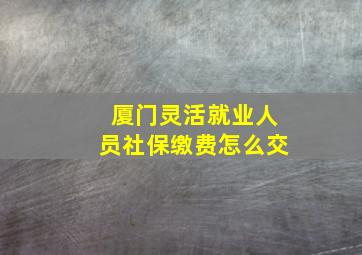 厦门灵活就业人员社保缴费怎么交